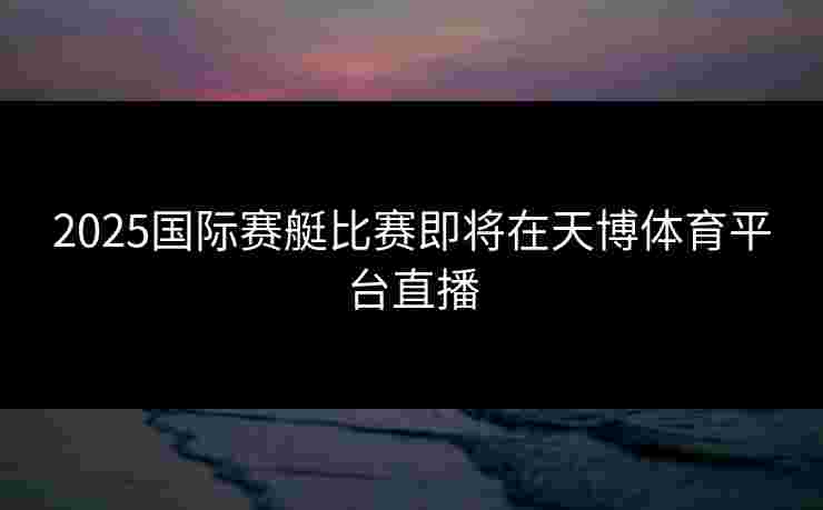 2025国际赛艇比赛即将在天博体育平台直播