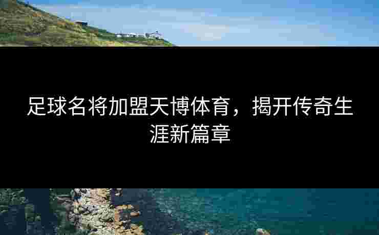 足球名将加盟天博体育，揭开传奇生涯新篇章