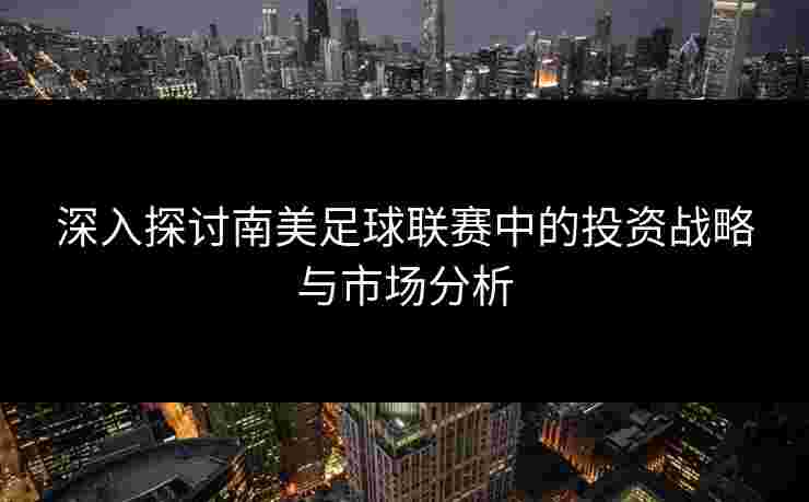 深入探讨南美足球联赛中的投资战略与市场分析