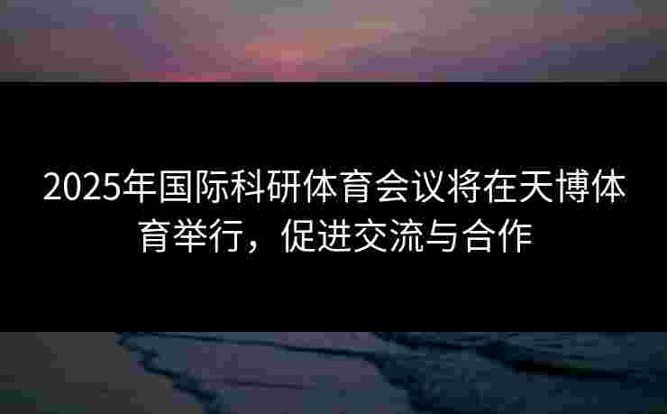 2025年国际科研体育会议将在天博体育举行，促进交流与合作