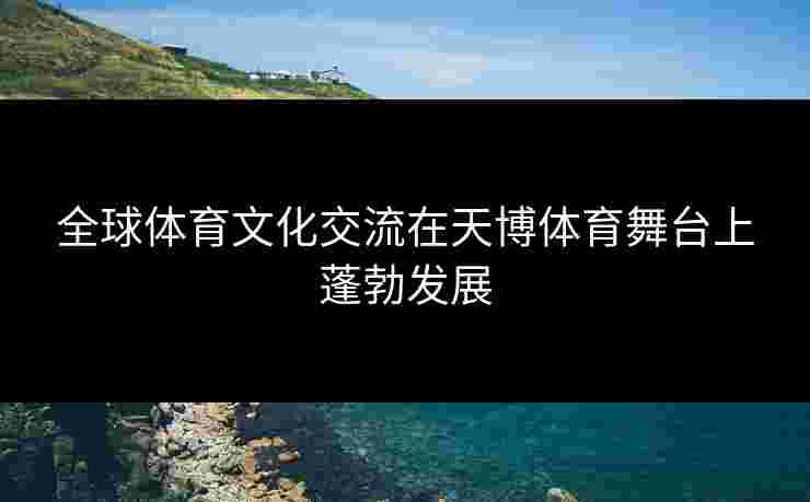 全球体育文化交流在天博体育舞台上蓬勃发展