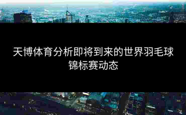 天博体育分析即将到来的世界羽毛球锦标赛动态