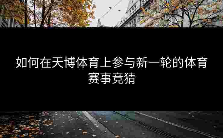 如何在天博体育上参与新一轮的体育赛事竞猜