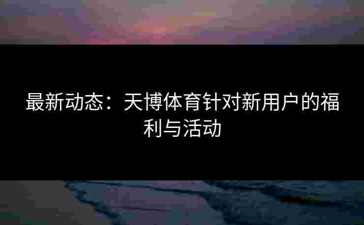 最新动态：天博体育针对新用户的福利与活动