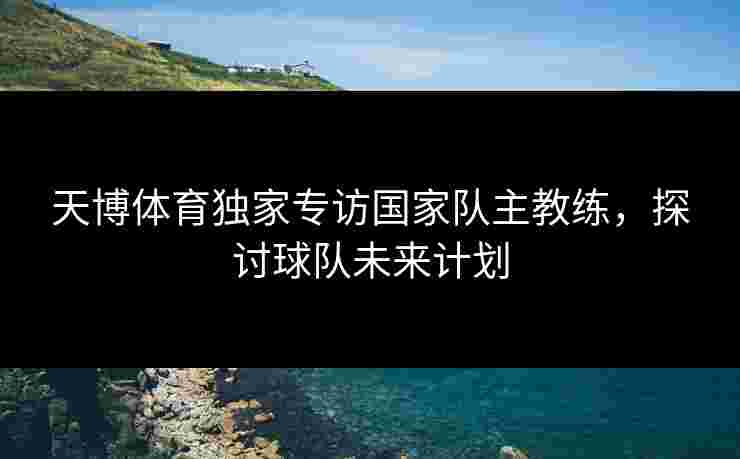 天博体育独家专访国家队主教练，探讨球队未来计划