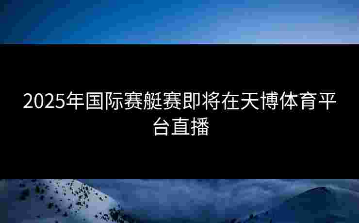 2025年国际赛艇赛即将在天博体育平台直播