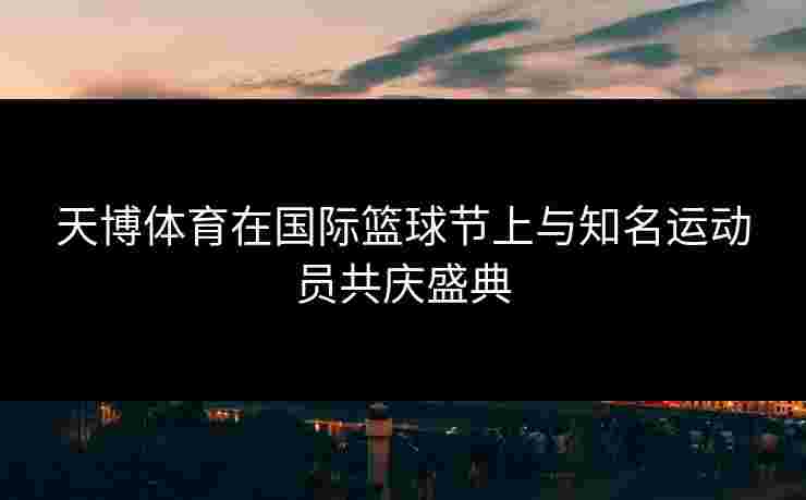 天博体育在国际篮球节上与知名运动员共庆盛典
