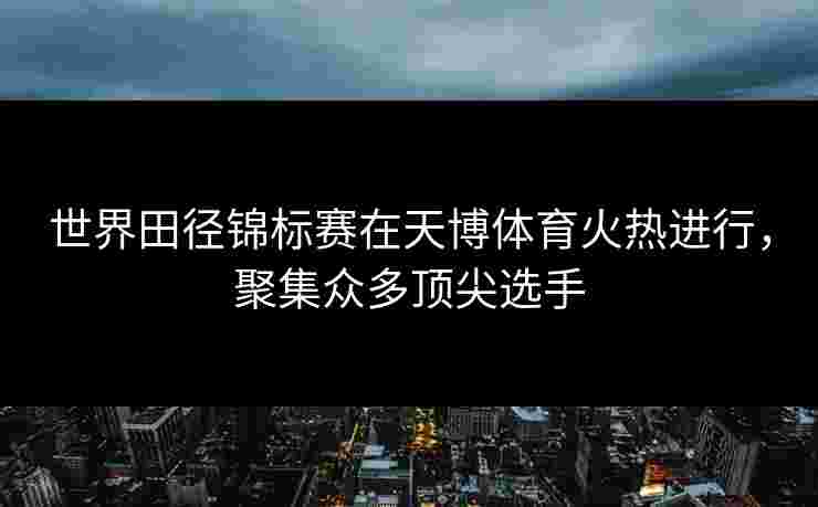 世界田径锦标赛在天博体育火热进行，聚集众多顶尖选手