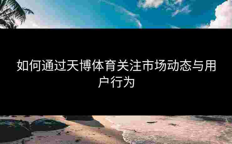 如何通过天博体育关注市场动态与用户行为