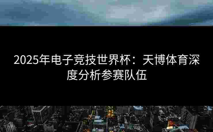 2025年电子竞技世界杯：天博体育深度分析参赛队伍