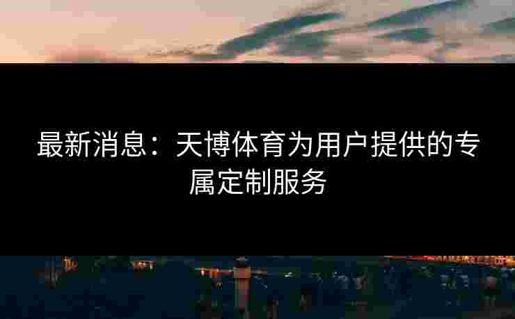 最新消息：天博体育为用户提供的专属定制服务