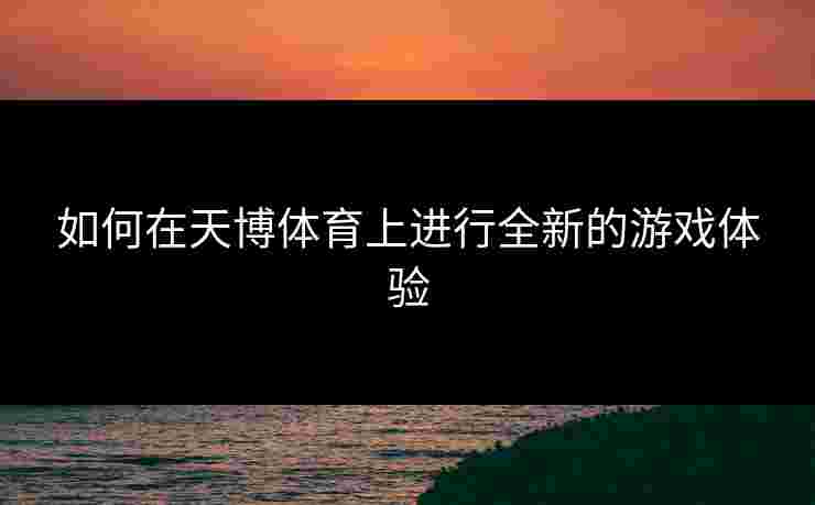 如何在天博体育上进行全新的游戏体验 如何在天博体育上进行全新的游戏体验