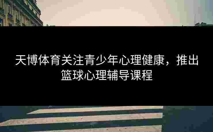 天博体育关注青少年心理健康,推出篮球心理辅导课程 天博体育关注青少年心理健康,推出篮球心理辅导课程