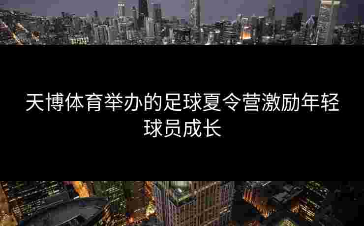 天博体育举办的足球夏令营激励年轻球员成长 天博体育举办的足球夏令营激励年轻球员成长