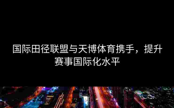 国际田径联盟与天博体育携手，提升赛事国际化水平