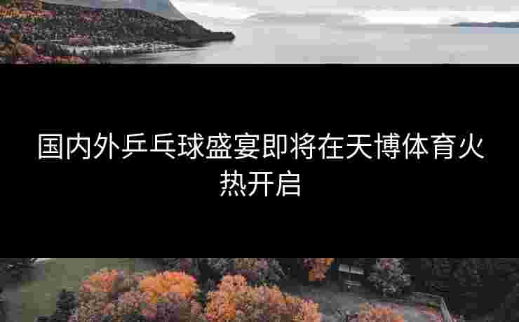 国内外乒乓球盛宴即将在天博体育火热开启