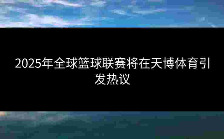 2025年全球篮球联赛将在天博体育引发热议