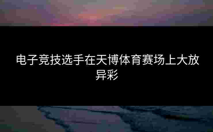 电子竞技选手在天博体育赛场上大放异彩