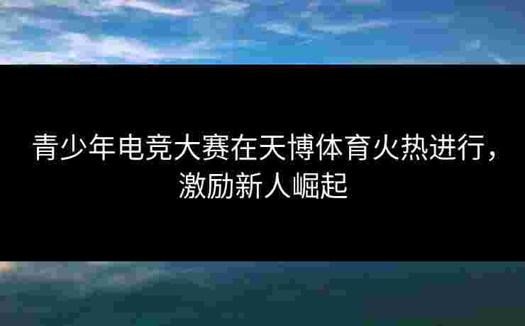 青少年电竞大赛在天博体育火热进行，激励新人崛起