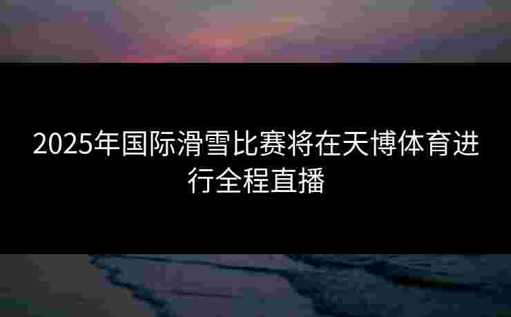 2025年国际滑雪比赛将在天博体育进行全程直播