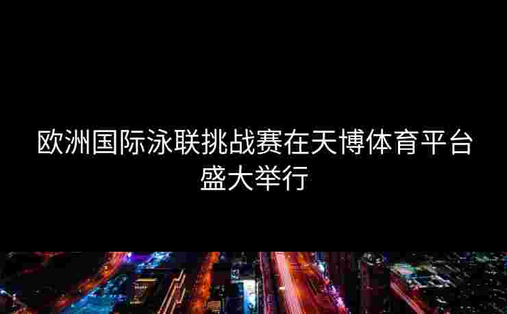 欧洲国际泳联挑战赛在天博体育平台盛大举行