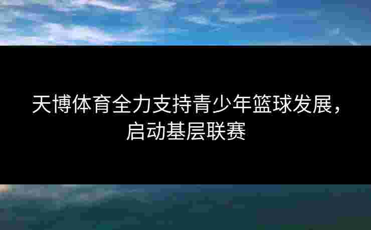 天博体育全力支持青少年篮球发展，启动基层联赛