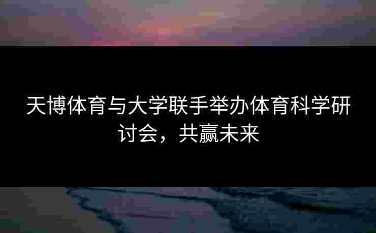 天博体育与大学联手举办体育科学研讨会，共赢未来